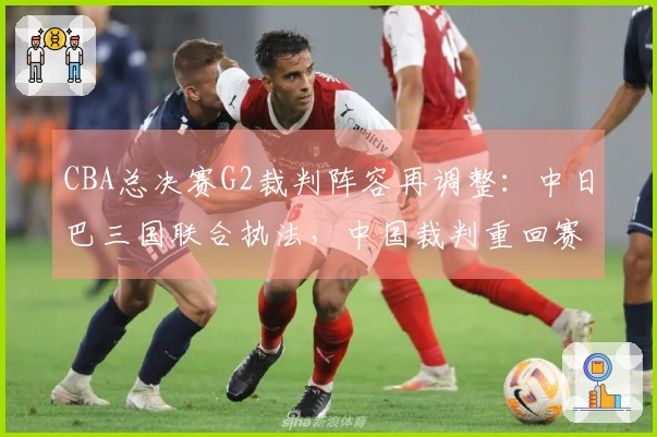 CBA总决赛G2裁判阵容再调整:中日巴三国联合执法,中国裁判重回赛场